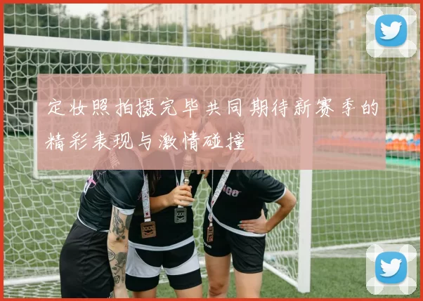 定妆照拍摄完毕共同期待新赛季的精彩表现与激情碰撞