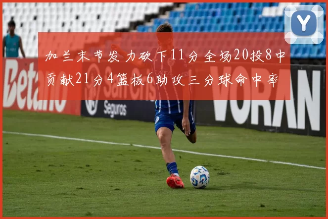 加兰末节发力砍下11分全场20投8中贡献21分4篮板6助攻三分球命中率高达375
